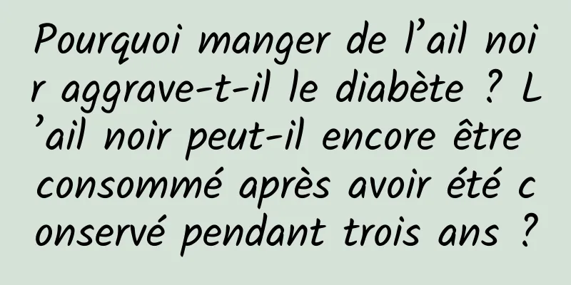 Pourquoi manger de l’ail noir aggrave-t-il le diabète ? L’ail noir peut-il encore être consommé après avoir été conservé pendant trois ans ?
