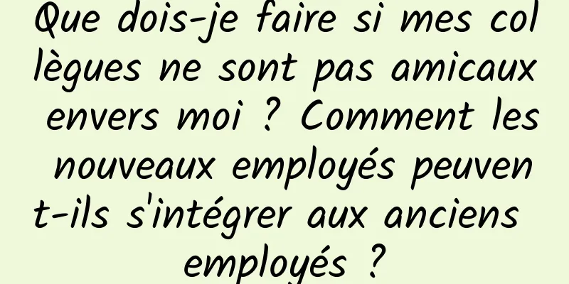 Que dois-je faire si mes collègues ne sont pas amicaux envers moi ? Comment les nouveaux employés peuvent-ils s'intégrer aux anciens employés ?