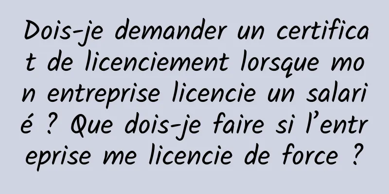Dois-je demander un certificat de licenciement lorsque mon entreprise licencie un salarié ? Que dois-je faire si l’entreprise me licencie de force ?