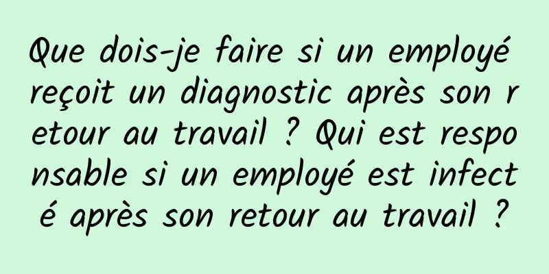 Que dois-je faire si un employé reçoit un diagnostic après son retour au travail ? Qui est responsable si un employé est infecté après son retour au travail ?