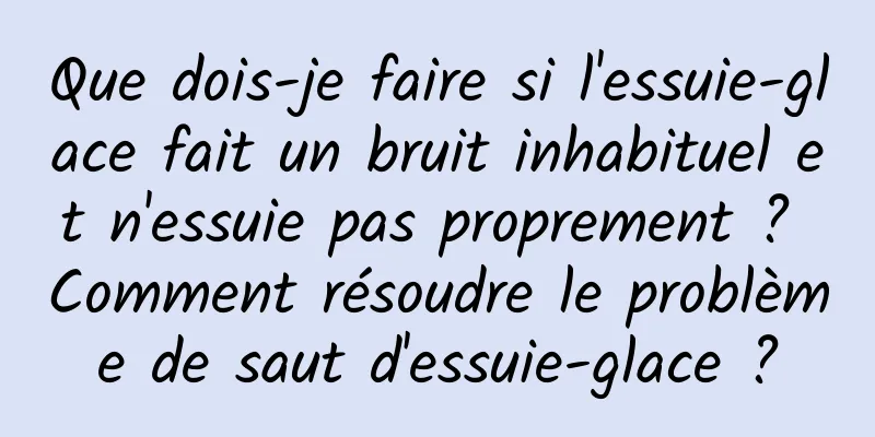 Que dois-je faire si l'essuie-glace fait un bruit inhabituel et n'essuie pas proprement ? Comment résoudre le problème de saut d'essuie-glace ?
