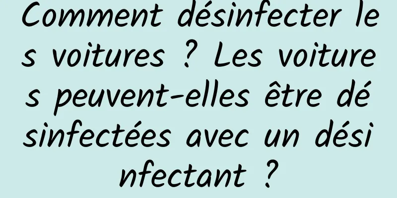 Comment désinfecter les voitures ? Les voitures peuvent-elles être désinfectées avec un désinfectant ?
