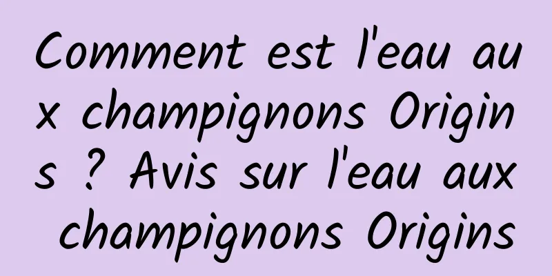 Comment est l'eau aux champignons Origins ? Avis sur l'eau aux champignons Origins