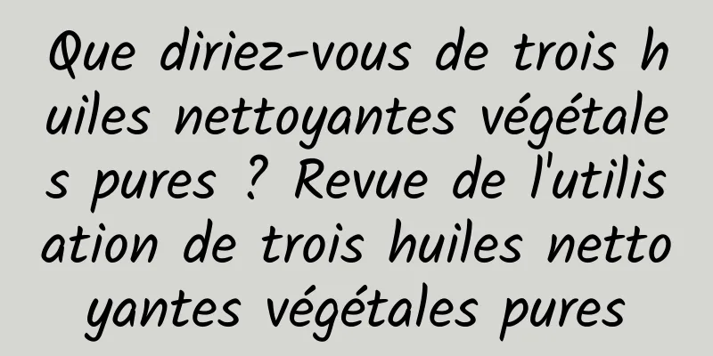 Que diriez-vous de trois huiles nettoyantes végétales pures ? Revue de l'utilisation de trois huiles nettoyantes végétales pures