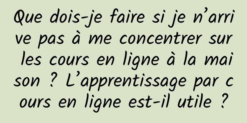 Que dois-je faire si je n’arrive pas à me concentrer sur les cours en ligne à la maison ? L’apprentissage par cours en ligne est-il utile ?