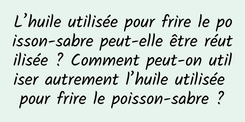 L’huile utilisée pour frire le poisson-sabre peut-elle être réutilisée ? Comment peut-on utiliser autrement l’huile utilisée pour frire le poisson-sabre ?