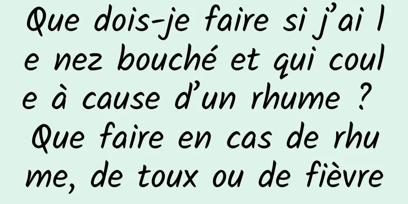 Que dois-je faire si j’ai le nez bouché et qui coule à cause d’un rhume ? Que faire en cas de rhume, de toux ou de fièvre