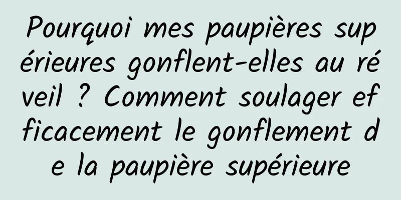 Pourquoi mes paupières supérieures gonflent-elles au réveil ? Comment soulager efficacement le gonflement de la paupière supérieure