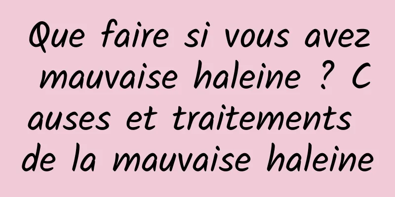 Que faire si vous avez mauvaise haleine ? Causes et traitements de la mauvaise haleine