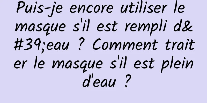 Puis-je encore utiliser le masque s'il est rempli d'eau ? Comment traiter le masque s'il est plein d'eau ?