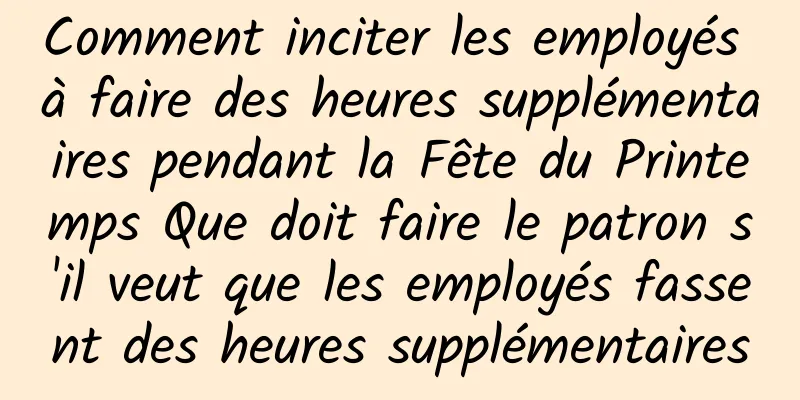 Comment inciter les employés à faire des heures supplémentaires pendant la Fête du Printemps Que doit faire le patron s'il veut que les employés fassent des heures supplémentaires
