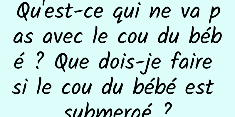 Qu'est-ce qui ne va pas avec le cou du bébé ? Que dois-je faire si le cou du bébé est submergé ?