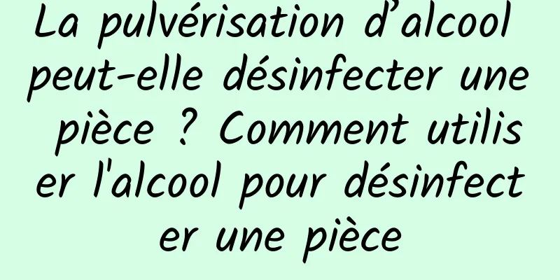 La pulvérisation d’alcool peut-elle désinfecter une pièce ? Comment utiliser l'alcool pour désinfecter une pièce