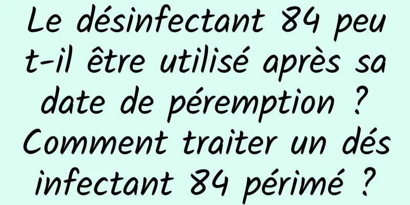 Le désinfectant 84 peut-il être utilisé après sa date de péremption ? Comment traiter un désinfectant 84 périmé ?