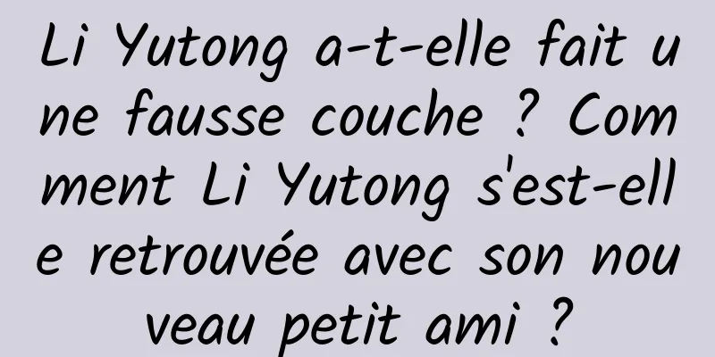 Li Yutong a-t-elle fait une fausse couche ? Comment Li Yutong s'est-elle retrouvée avec son nouveau petit ami ?