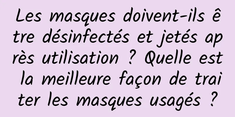 Les masques doivent-ils être désinfectés et jetés après utilisation ? Quelle est la meilleure façon de traiter les masques usagés ?