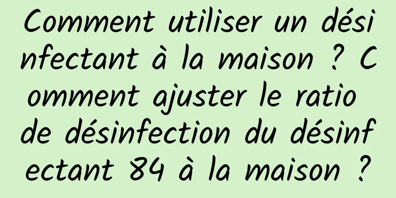 Comment utiliser un désinfectant à la maison ? Comment ajuster le ratio de désinfection du désinfectant 84 à la maison ?