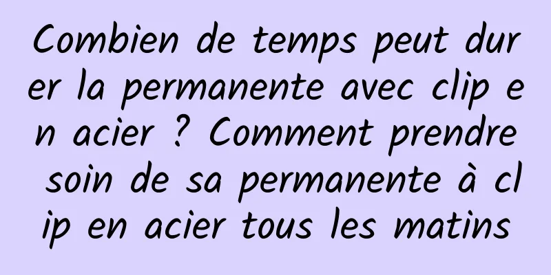 Combien de temps peut durer la permanente avec clip en acier ? Comment prendre soin de sa permanente à clip en acier tous les matins
