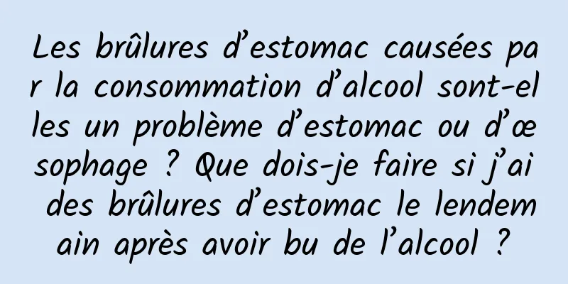 Les brûlures d’estomac causées par la consommation d’alcool sont-elles un problème d’estomac ou d’œsophage ? Que dois-je faire si j’ai des brûlures d’estomac le lendemain après avoir bu de l’alcool ?