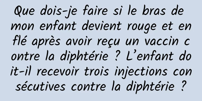 Que dois-je faire si le bras de mon enfant devient rouge et enflé après avoir reçu un vaccin contre la diphtérie ? L’enfant doit-il recevoir trois injections consécutives contre la diphtérie ?
