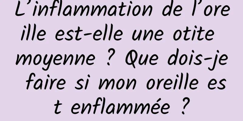 L’inflammation de l’oreille est-elle une otite moyenne ? Que dois-je faire si mon oreille est enflammée ?