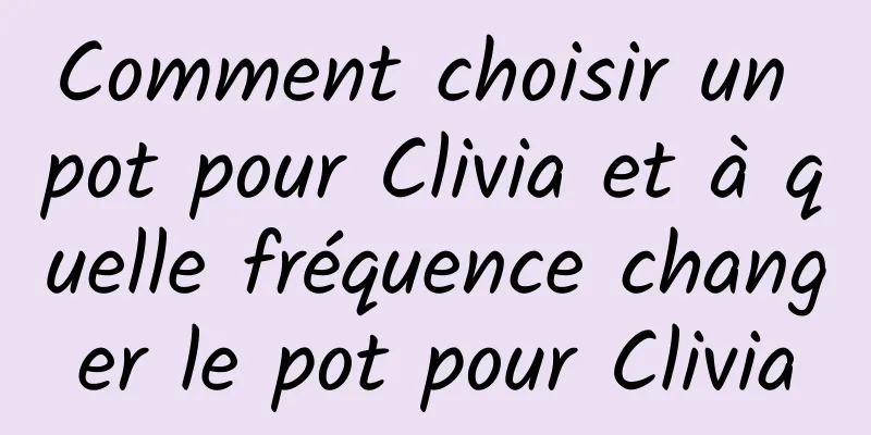 Comment choisir un pot pour Clivia et à quelle fréquence changer le pot pour Clivia
