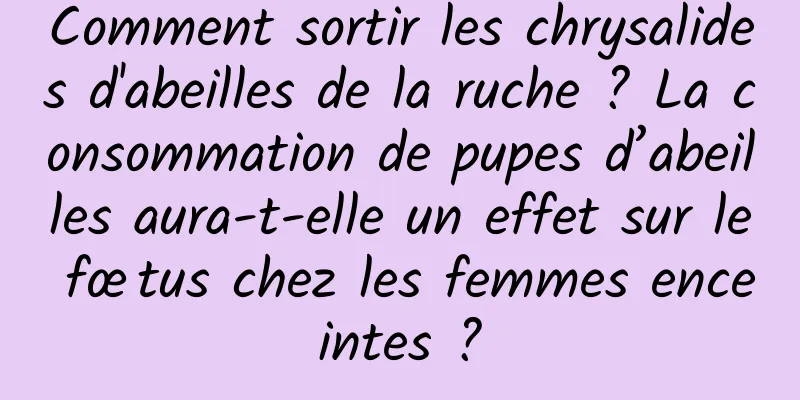 Comment sortir les chrysalides d'abeilles de la ruche ? La consommation de pupes d’abeilles aura-t-elle un effet sur le fœtus chez les femmes enceintes ?
