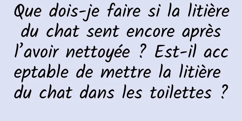 Que dois-je faire si la litière du chat sent encore après l’avoir nettoyée ? Est-il acceptable de mettre la litière du chat dans les toilettes ?