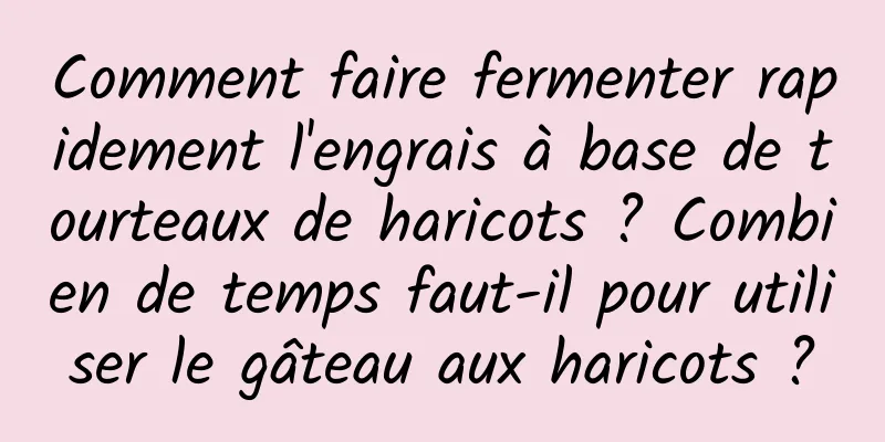 Comment faire fermenter rapidement l'engrais à base de tourteaux de haricots ? Combien de temps faut-il pour utiliser le gâteau aux haricots ?