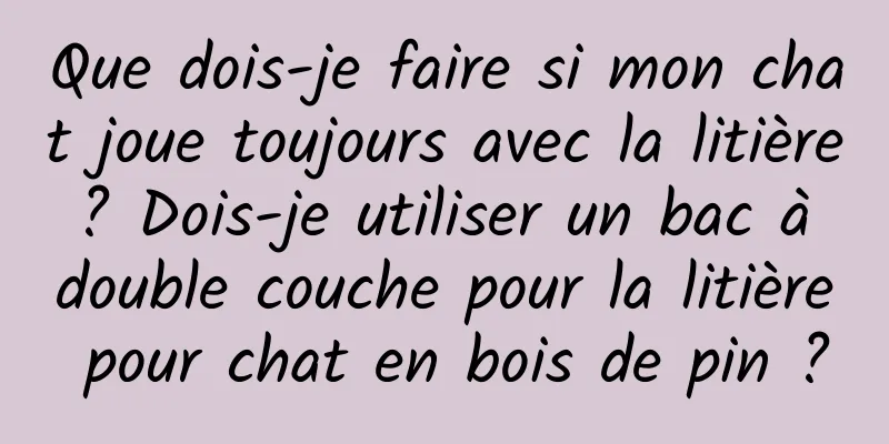 Que dois-je faire si mon chat joue toujours avec la litière ? Dois-je utiliser un bac à double couche pour la litière pour chat en bois de pin ?