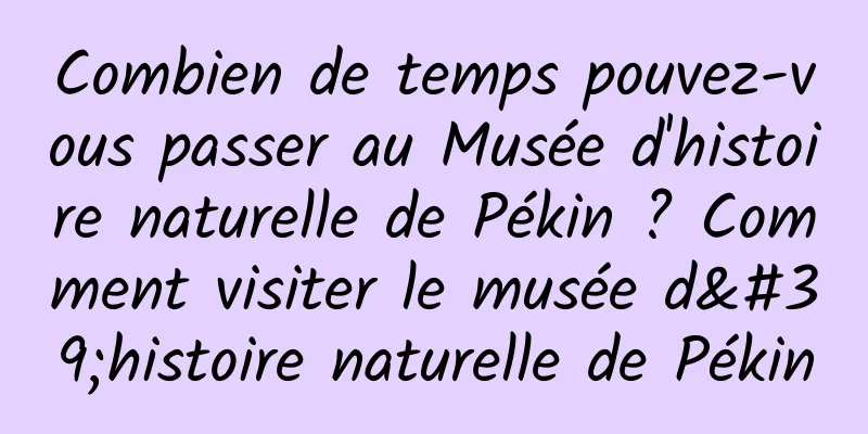 Combien de temps pouvez-vous passer au Musée d'histoire naturelle de Pékin ? Comment visiter le musée d'histoire naturelle de Pékin
