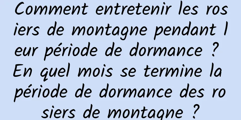 Comment entretenir les rosiers de montagne pendant leur période de dormance ? En quel mois se termine la période de dormance des rosiers de montagne ?