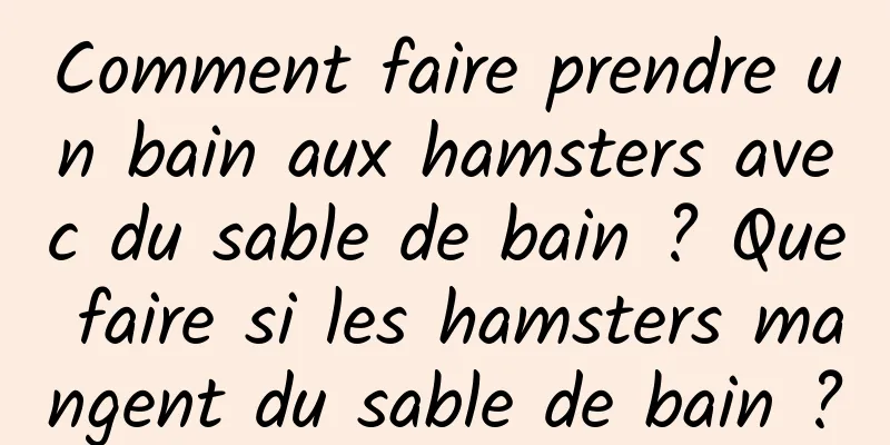Comment faire prendre un bain aux hamsters avec du sable de bain ? Que faire si les hamsters mangent du sable de bain ?