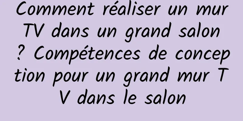Comment réaliser un mur TV dans un grand salon ? Compétences de conception pour un grand mur TV dans le salon