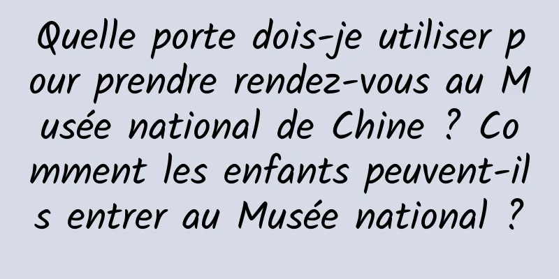 Quelle porte dois-je utiliser pour prendre rendez-vous au Musée national de Chine ? Comment les enfants peuvent-ils entrer au Musée national ?
