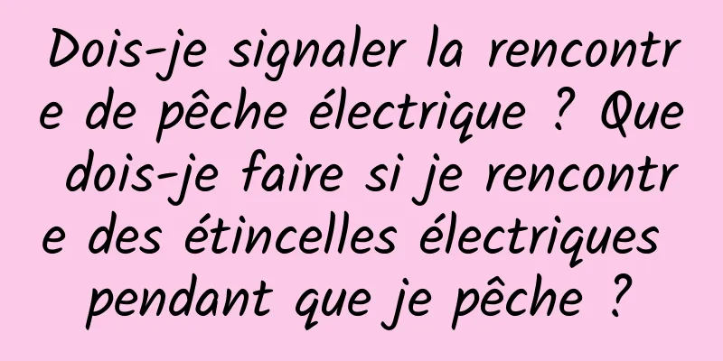 Dois-je signaler la rencontre de pêche électrique ? Que dois-je faire si je rencontre des étincelles électriques pendant que je pêche ?