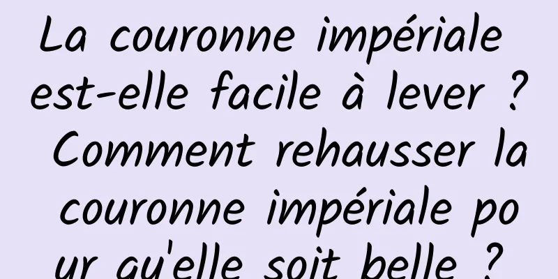 La couronne impériale est-elle facile à lever ? Comment rehausser la couronne impériale pour qu'elle soit belle ?