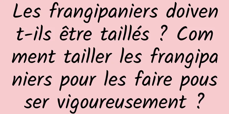 Les frangipaniers doivent-ils être taillés ? Comment tailler les frangipaniers pour les faire pousser vigoureusement ?