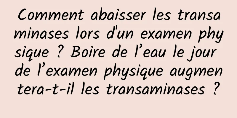 Comment abaisser les transaminases lors d'un examen physique ? Boire de l’eau le jour de l’examen physique augmentera-t-il les transaminases ?