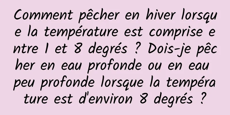 Comment pêcher en hiver lorsque la température est comprise entre 1 et 8 degrés ? Dois-je pêcher en eau profonde ou en eau peu profonde lorsque la température est d'environ 8 degrés ?