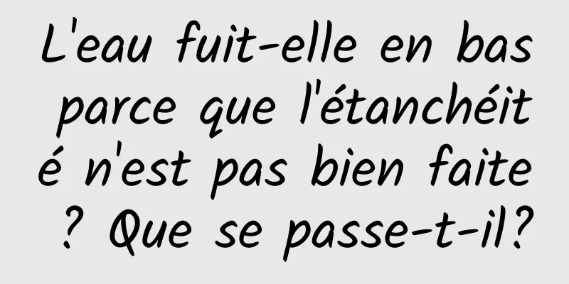 L'eau fuit-elle en bas parce que l'étanchéité n'est pas bien faite ? Que se passe-t-il?
