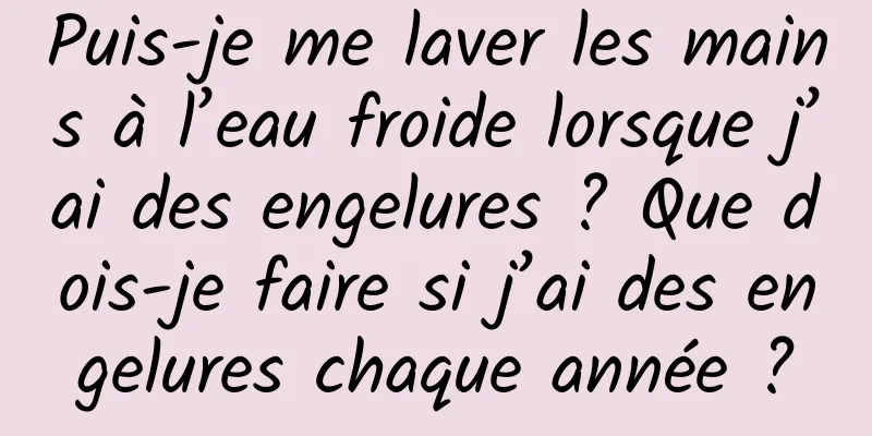 Puis-je me laver les mains à l’eau froide lorsque j’ai des engelures ? Que dois-je faire si j’ai des engelures chaque année ?