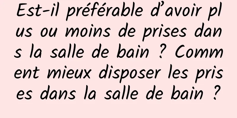 Est-il préférable d’avoir plus ou moins de prises dans la salle de bain ? Comment mieux disposer les prises dans la salle de bain ?