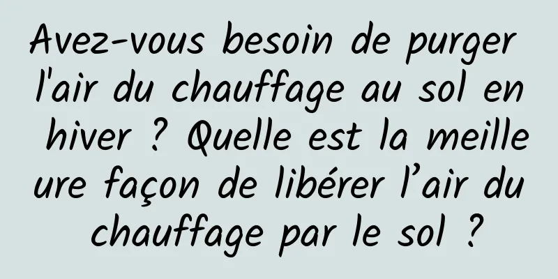 Avez-vous besoin de purger l'air du chauffage au sol en hiver ? Quelle est la meilleure façon de libérer l’air du chauffage par le sol ?