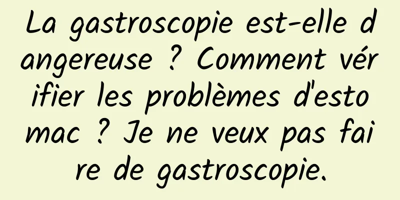 La gastroscopie est-elle dangereuse ? Comment vérifier les problèmes d'estomac ? Je ne veux pas faire de gastroscopie.