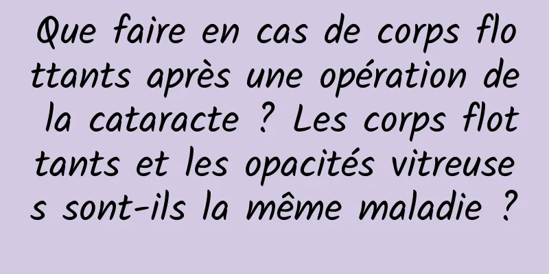 Que faire en cas de corps flottants après une opération de la cataracte ? Les corps flottants et les opacités vitreuses sont-ils la même maladie ?