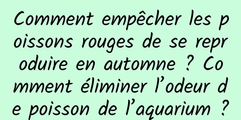 Comment empêcher les poissons rouges de se reproduire en automne ? Comment éliminer l’odeur de poisson de l’aquarium ?