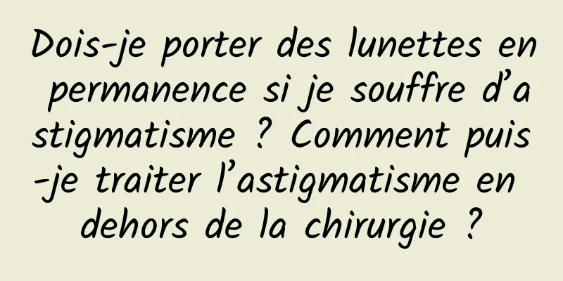 Dois-je porter des lunettes en permanence si je souffre d’astigmatisme ? Comment puis-je traiter l’astigmatisme en dehors de la chirurgie ?