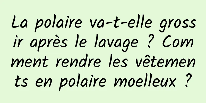 La polaire va-t-elle grossir après le lavage ? Comment rendre les vêtements en polaire moelleux ?