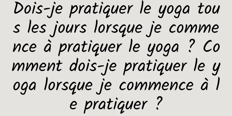 Dois-je pratiquer le yoga tous les jours lorsque je commence à pratiquer le yoga ? Comment dois-je pratiquer le yoga lorsque je commence à le pratiquer ?